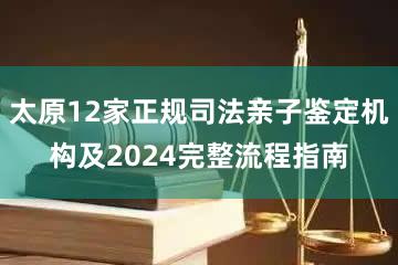 太原12家正规司法亲子鉴定机构及2024完整流程指南