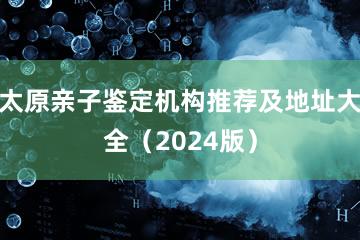 太原亲子鉴定机构推荐及地址大全（2024版）